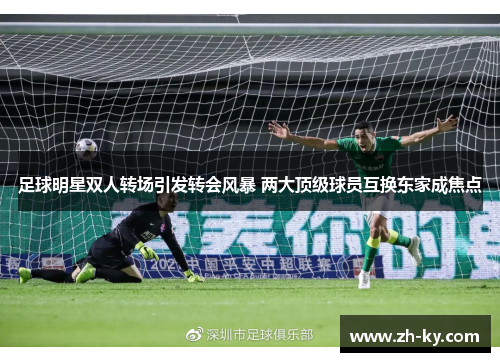 足球明星双人转场引发转会风暴 两大顶级球员互换东家成焦点