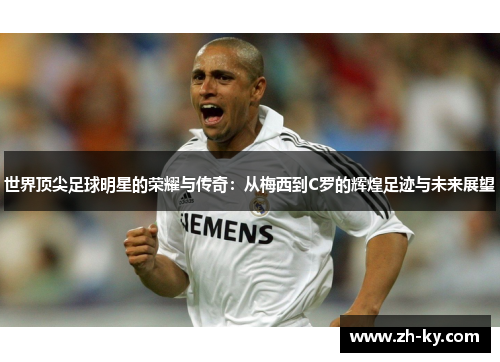 世界顶尖足球明星的荣耀与传奇：从梅西到C罗的辉煌足迹与未来展望