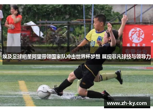埃及足球明星阿里带领国家队冲击世界杯梦想 展现非凡球技与领导力