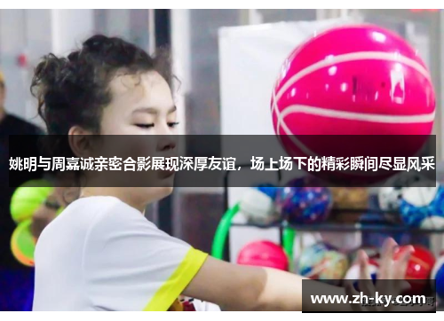 姚明与周嘉诚亲密合影展现深厚友谊，场上场下的精彩瞬间尽显风采
