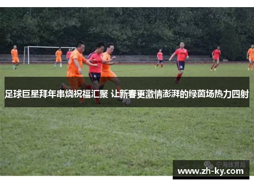 足球巨星拜年串烧祝福汇聚 让新春更激情澎湃的绿茵场热力四射