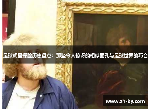 足球明星撞脸历史盘点：那些令人惊讶的相似面孔与足球世界的巧合