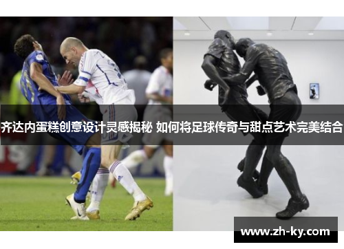齐达内蛋糕创意设计灵感揭秘 如何将足球传奇与甜点艺术完美结合