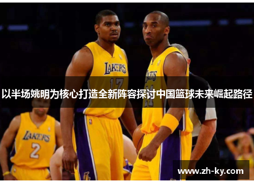 以半场姚明为核心打造全新阵容探讨中国篮球未来崛起路径