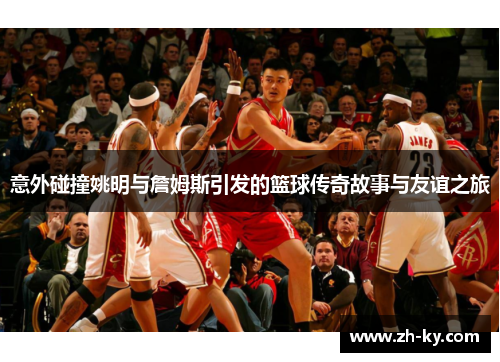 意外碰撞姚明与詹姆斯引发的篮球传奇故事与友谊之旅