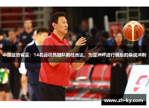 中国篮协官宣：14名运动员随队前往吉达，为亚洲杯进行最后的备战冲刺