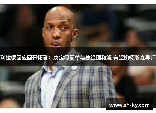 利拉德回应回开拓者：决定很简单与总经理和解 有望扮杨瀚森导师
