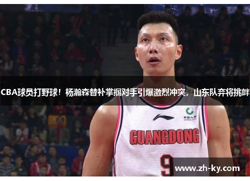 CBA球员打野球！杨瀚森替补掌掴对手引爆激烈冲突，山东队弃将挑衅